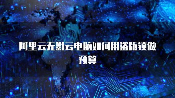 阿里云无影云电脑如何用盗版锁做预算