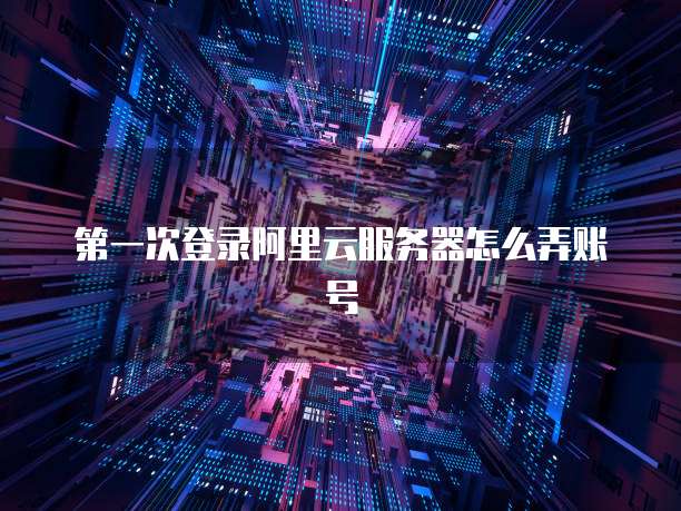 第一次登录阿里云服务器怎么弄账号