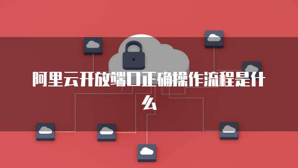 阿里云开放端口正确操作流程是什么