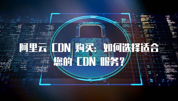 阿里云 CDN 购买：如何选择适合您的 CDN 服务？