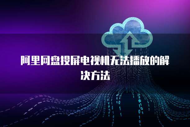 阿里网盘投屏电视机无法播放的解决方法