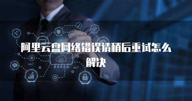阿里云盘网络错误请稍后重试怎么解决