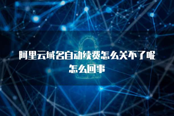 阿里云域名自动续费怎么关不了呢怎么回事
