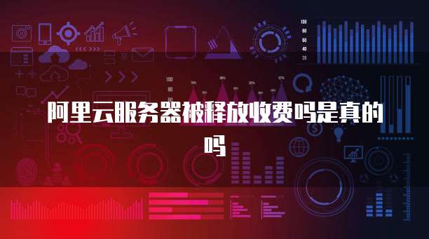 阿里云服务器被释放收费吗是真的吗
