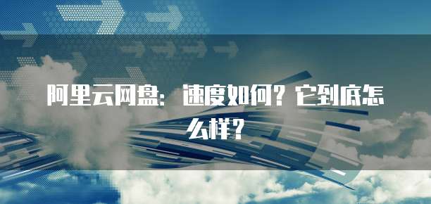 阿里云网盘：速度如何？它到底怎么样？