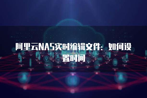 阿里云NAS实时编辑文件：如何设置时间