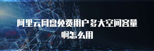 阿里云网盘免费用户多大空间容量啊怎么用