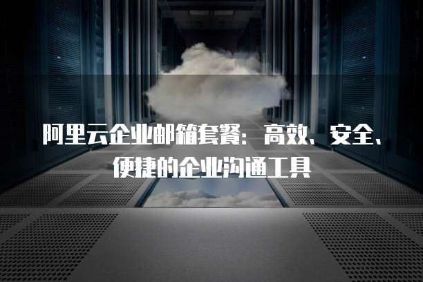 阿里云企业邮箱套餐：高效、安全、便捷的企业沟通工具