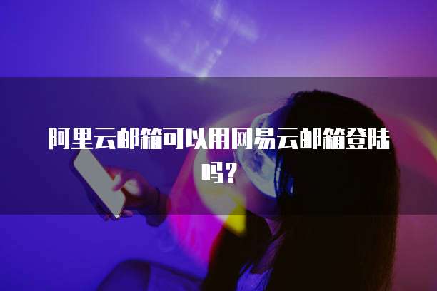 阿里云邮箱可以用网易云邮箱登陆吗？