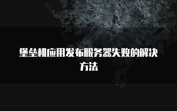 堡垒机应用发布服务器失败的解决方法