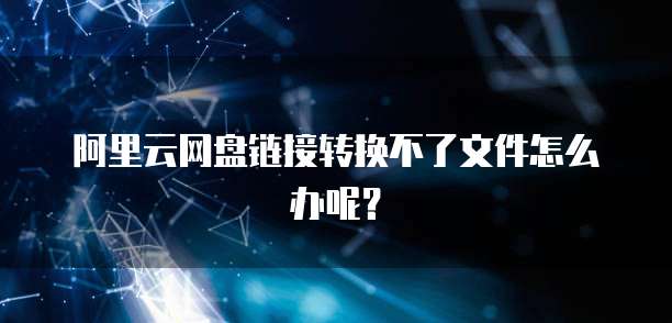 阿里云网盘链接转换不了文件怎么办呢？