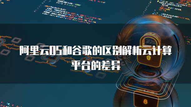 阿里云OS和谷歌的区别解析云计算平台的差异