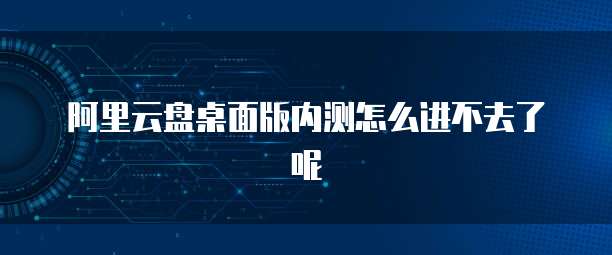 阿里云盘桌面版内测怎么进不去了呢