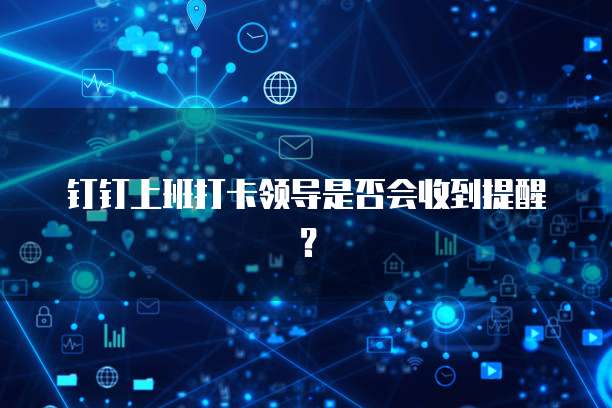 钉钉上班打卡领导是否会收到提醒？