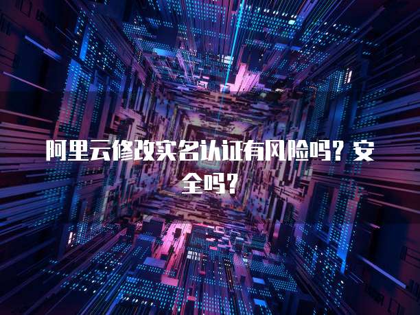 阿里云修改实名认证有风险吗？安全吗？