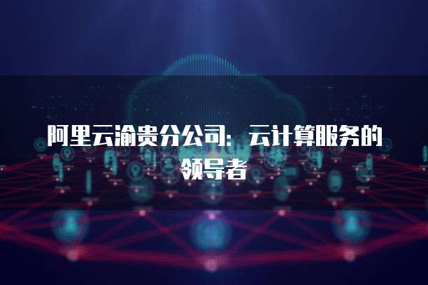 阿里云渝贵分公司：云计算服务的领导者