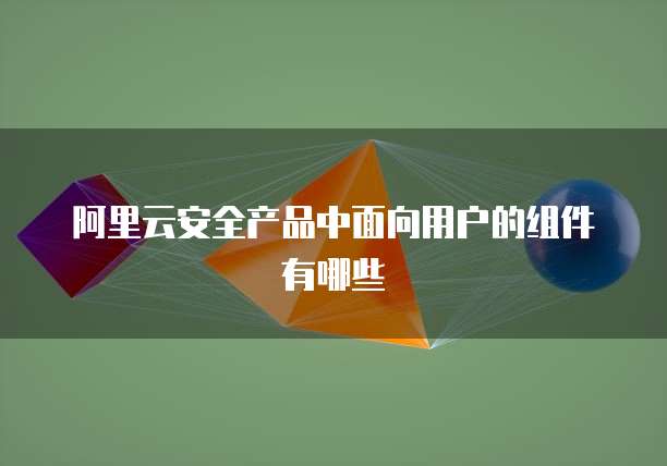 阿里云安全产品中面向用户的组件有哪些