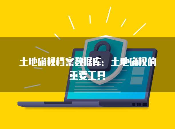 土地确权档案数据库：土地确权的重要工具