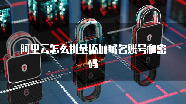 阿里云怎么批量添加域名账号和密码