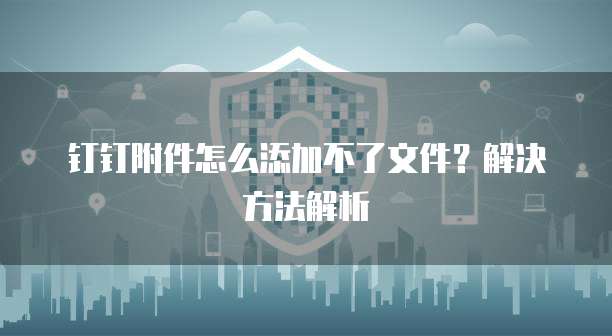 钉钉附件怎么添加不了文件？解决方法解析