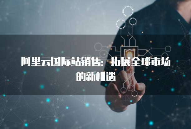 阿里云国际站销售：拓展全球市场的新机遇