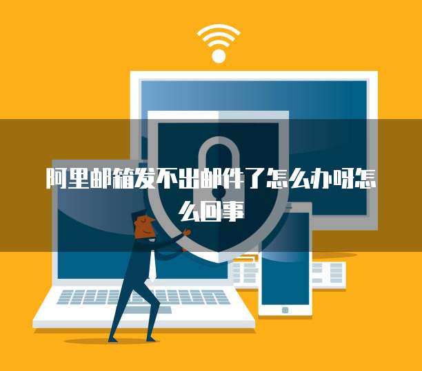 阿里邮箱发不出邮件了怎么办呀怎么回事