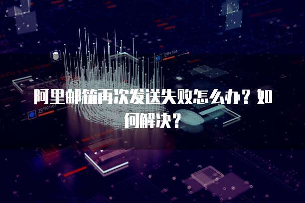 阿里邮箱再次发送失败怎么办？如何解决？