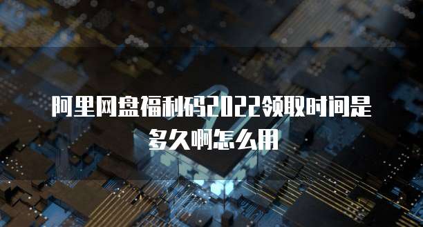 阿里网盘福利码2022领取时间是多久啊怎么用