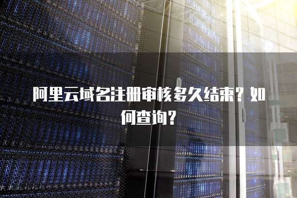 阿里云域名注册审核多久结束？如何查询？