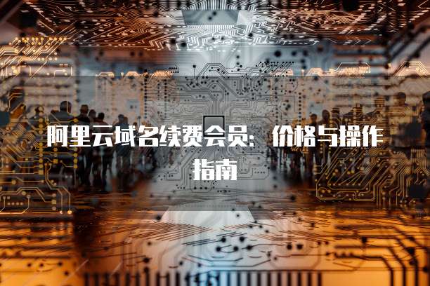 阿里云域名续费会员：价格与操作指南
