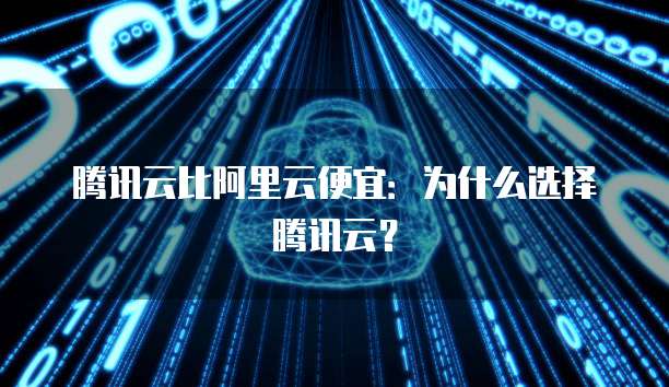 腾讯云比阿里云便宜：为什么选择腾讯云？