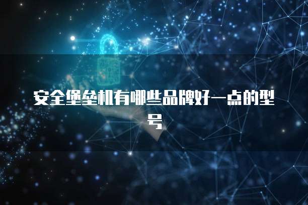 安全堡垒机有哪些品牌好一点的型号