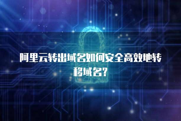 阿里云转出域名如何安全高效地转移域名？