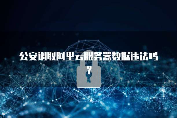 公安调取阿里云服务器数据违法吗？