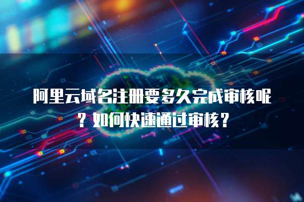 阿里云域名注册要多久完成审核呢？如何快速通过审核？
