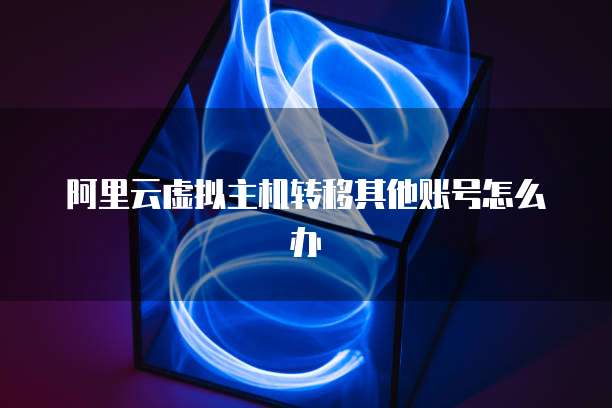 阿里云虚拟主机转移其他账号怎么办