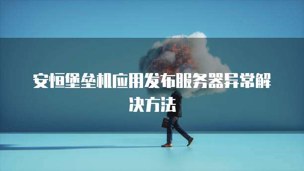 安恒堡垒机应用发布服务器异常解决方法