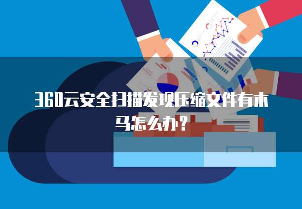 360云安全扫描发现压缩文件有木马怎么办？