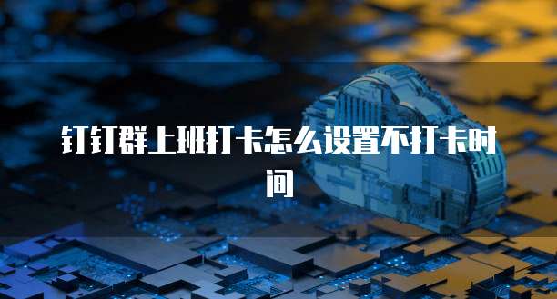 钉钉群上班打卡怎么设置不打卡时间