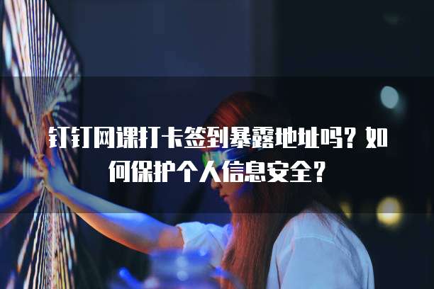 钉钉网课打卡签到暴露地址吗？如何保护个人信息安全？