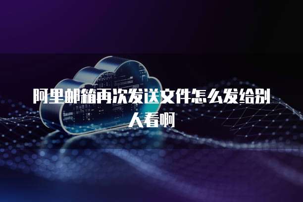 阿里邮箱再次发送文件怎么发给别人看啊