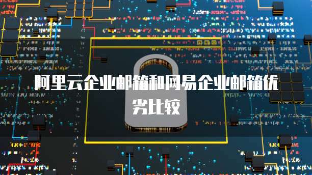 阿里云企业邮箱和网易企业邮箱优劣比较