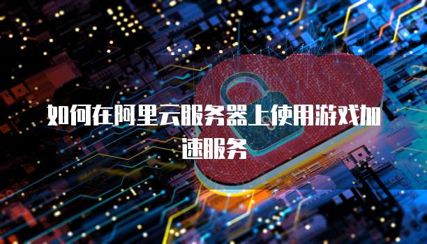 如何在阿里云服务器上使用游戏加速服务