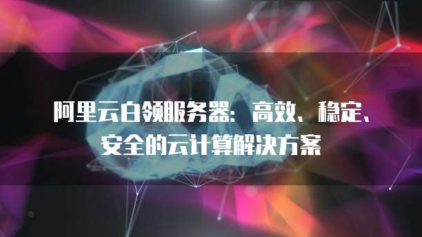 阿里云白领服务器：高效、稳定、安全的云计算解决方案