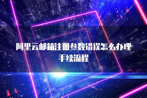 阿里云邮箱注册参数错误怎么办理手续流程
