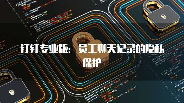 钉钉专业版：员工聊天记录的隐私保护