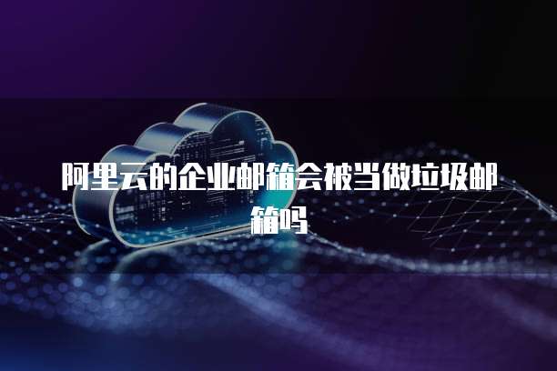 阿里云的企业邮箱会被当做垃圾邮箱吗