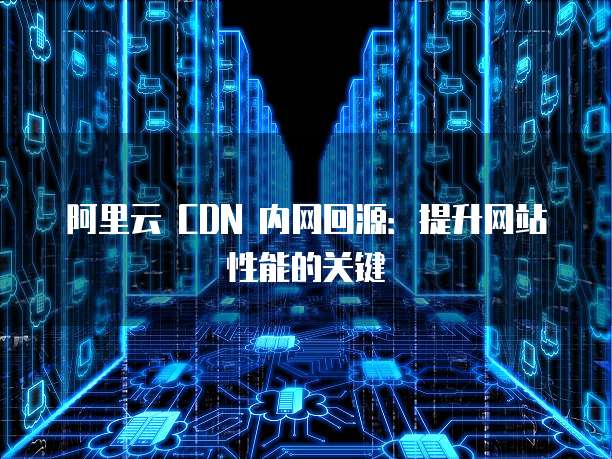 阿里云 CDN 内网回源：提升网站性能的关键