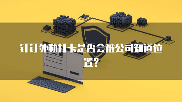 钉钉外勤打卡是否会被公司知道位置？