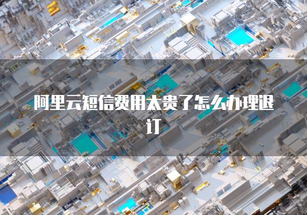 阿里云短信费用太贵了怎么办理退订